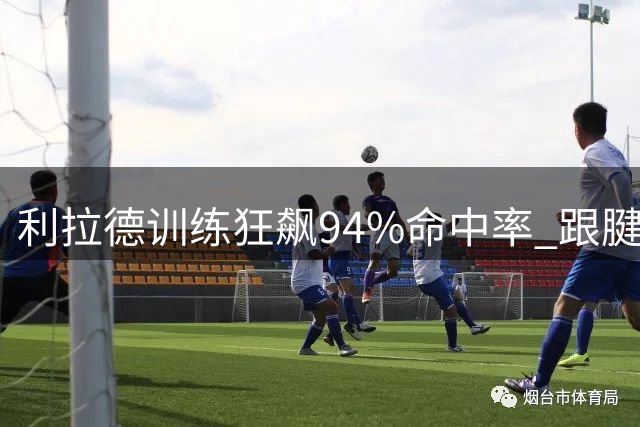 利拉德训练狂飙94%命中率 跟腱重伤后能否重返巅峰？