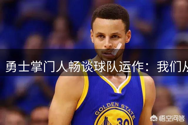 勇士掌门人畅谈球队运作：我们从未停止争冠步伐