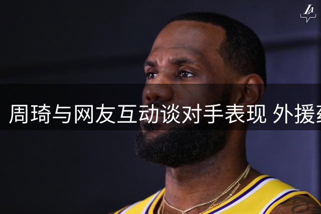 周琦与网友互动谈对手表现 外援药检风波引热议