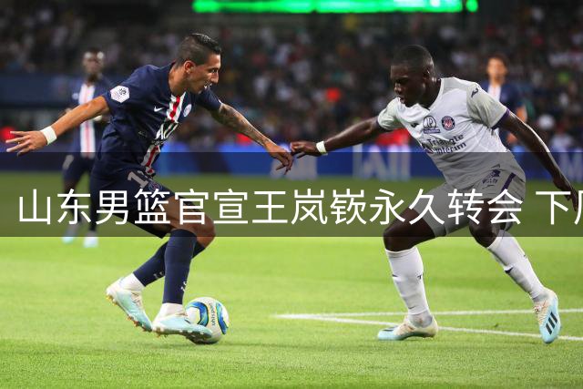 山东男篮官宣王岚嵚永久转会 下周正式加盟球队