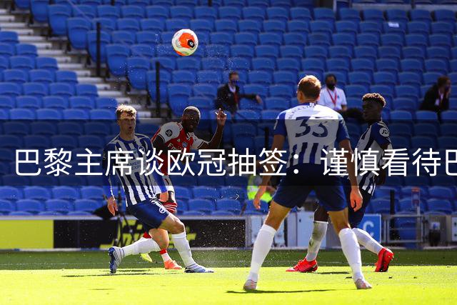 巴黎主席谈欧冠抽签：谨慎看待巴萨对决，不谈卫冕