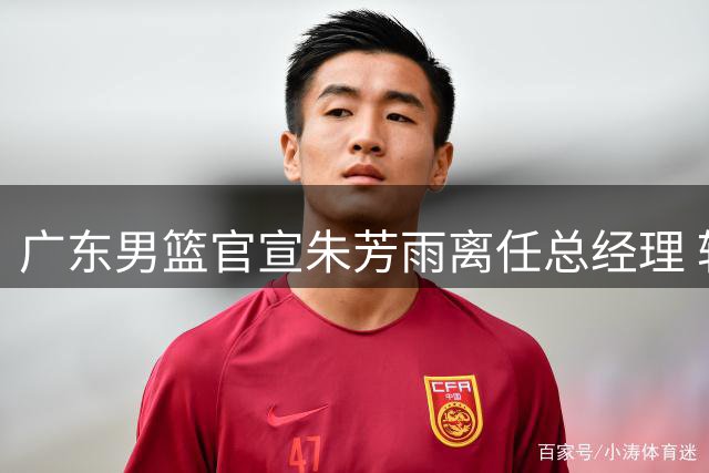 广东男篮官宣朱芳雨离任总经理 转型荣誉顾问专程谢恩