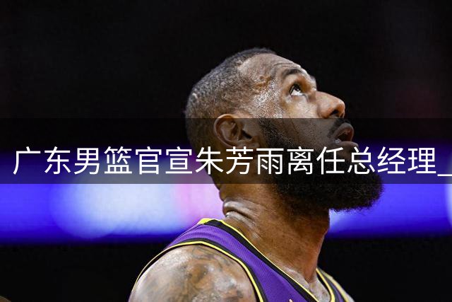 广东男篮官宣朱芳雨离任总经理 转型荣誉顾问专程谢恩