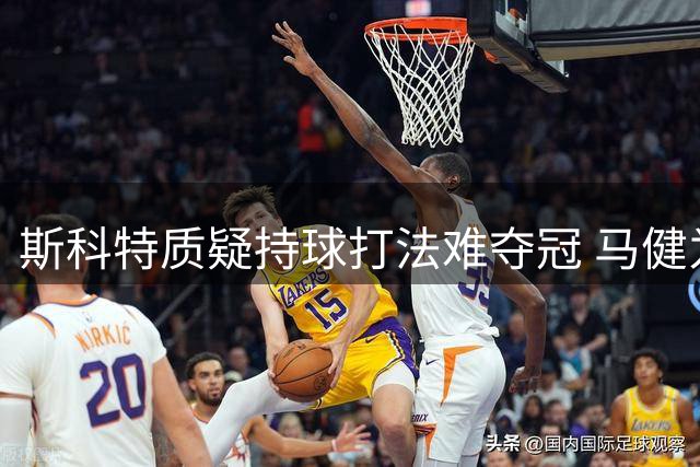 斯科特质疑持球打法难夺冠 马健为哈登东契奇辩解