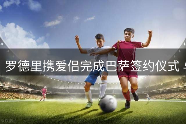 罗德里携爱侣完成巴萨签约仪式 与高层合影留念