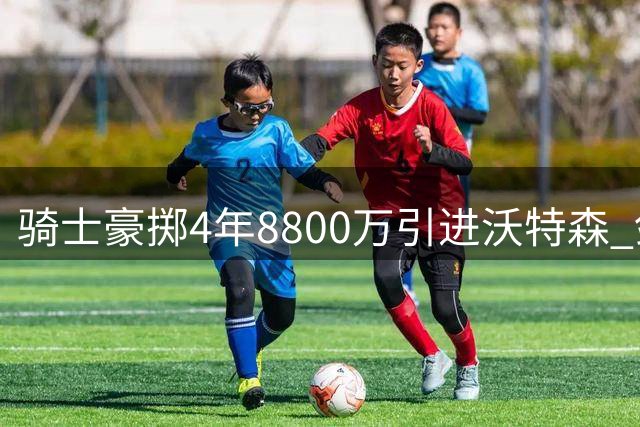 骑士豪掷4年8800万引进沃特森 剑指尼克斯短板补强